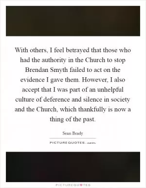 With others, I feel betrayed that those who had the authority in the Church to stop Brendan Smyth failed to act on the evidence I gave them. However, I also accept that I was part of an unhelpful culture of deference and silence in society and the Church, which thankfully is now a thing of the past Picture Quote #1