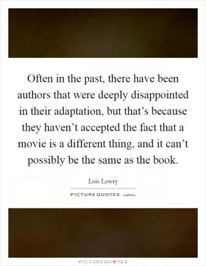 Often in the past, there have been authors that were deeply disappointed in their adaptation, but that’s because they haven’t accepted the fact that a movie is a different thing, and it can’t possibly be the same as the book Picture Quote #1
