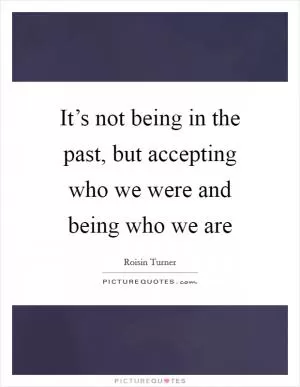 It’s not being in the past, but accepting who we were and being who we are Picture Quote #1