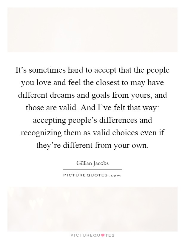 It's sometimes hard to accept that the people you love and feel the closest to may have different dreams and goals from yours, and those are valid. And I've felt that way: accepting people's differences and recognizing them as valid choices even if they're different from your own Picture Quote #1