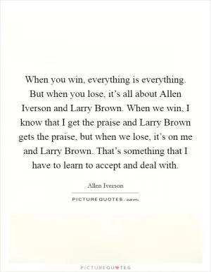 When you win, everything is everything. But when you lose, it’s all about Allen Iverson and Larry Brown. When we win, I know that I get the praise and Larry Brown gets the praise, but when we lose, it’s on me and Larry Brown. That’s something that I have to learn to accept and deal with Picture Quote #1