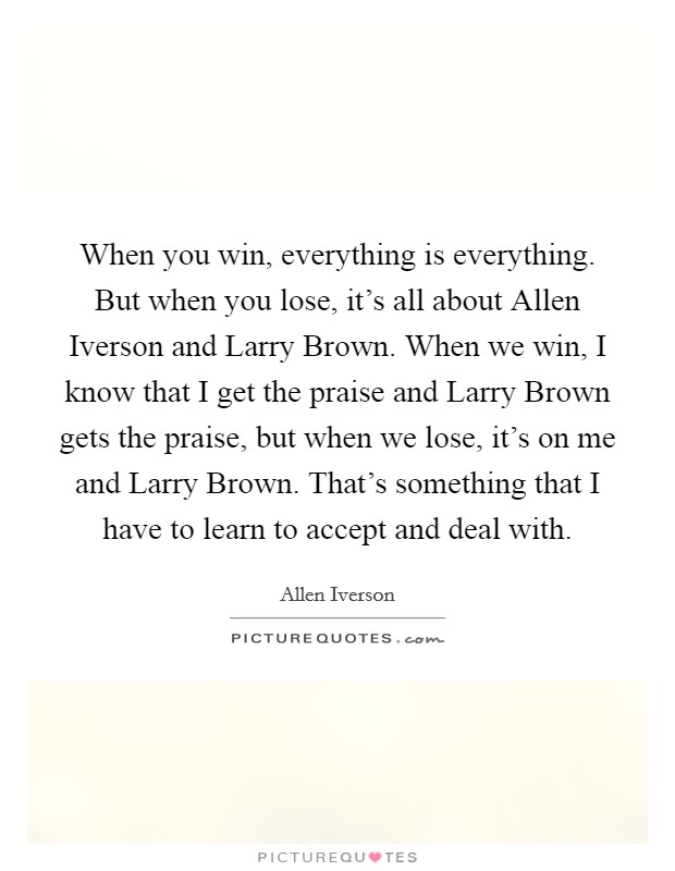 When you win, everything is everything. But when you lose, it's all about Allen Iverson and Larry Brown. When we win, I know that I get the praise and Larry Brown gets the praise, but when we lose, it's on me and Larry Brown. That's something that I have to learn to accept and deal with Picture Quote #1