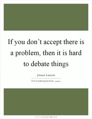 If you don’t accept there is a problem, then it is hard to debate things Picture Quote #1