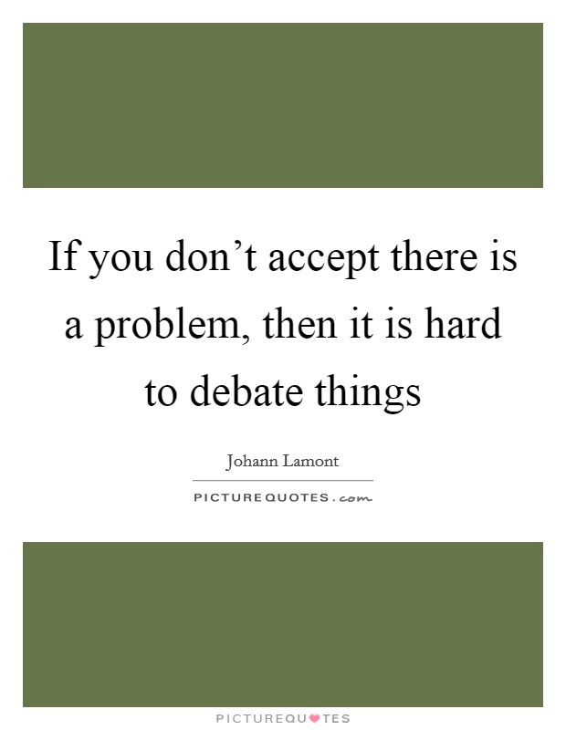 If you don't accept there is a problem, then it is hard to debate things Picture Quote #1