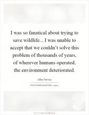 I was so fanatical about trying to save wildlife... I was unable to accept that we couldn’t solve this problem of thousands of years, of wherever humans operated, the environment deteriorated Picture Quote #1