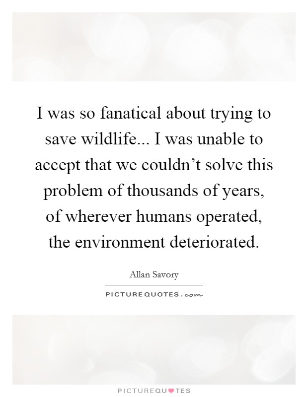 I was so fanatical about trying to save wildlife... I was unable to accept that we couldn't solve this problem of thousands of years, of wherever humans operated, the environment deteriorated Picture Quote #1