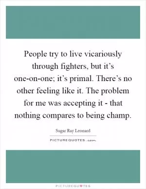 People try to live vicariously through fighters, but it’s one-on-one; it’s primal. There’s no other feeling like it. The problem for me was accepting it - that nothing compares to being champ Picture Quote #1