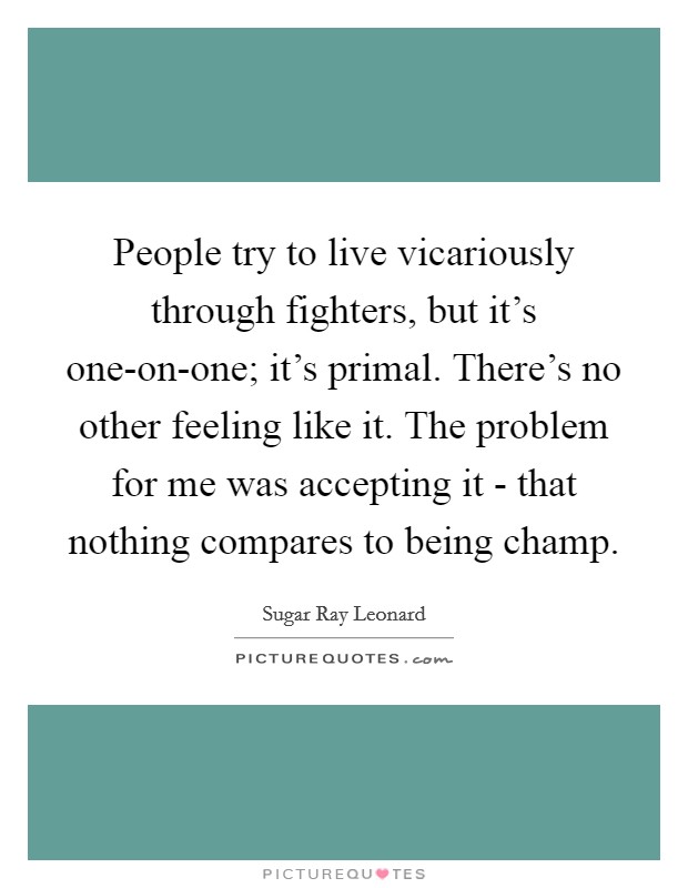People try to live vicariously through fighters, but it's one-on-one; it's primal. There's no other feeling like it. The problem for me was accepting it - that nothing compares to being champ Picture Quote #1