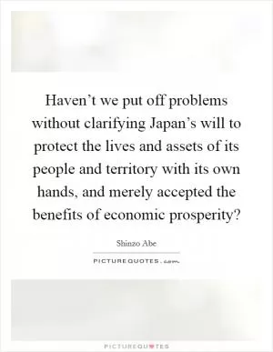 Haven’t we put off problems without clarifying Japan’s will to protect the lives and assets of its people and territory with its own hands, and merely accepted the benefits of economic prosperity? Picture Quote #1