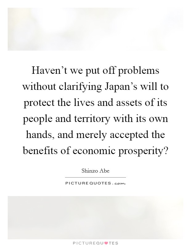 Haven't we put off problems without clarifying Japan's will to protect the lives and assets of its people and territory with its own hands, and merely accepted the benefits of economic prosperity? Picture Quote #1