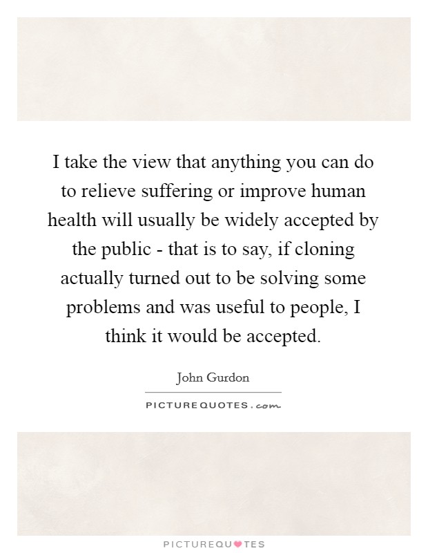 I take the view that anything you can do to relieve suffering or improve human health will usually be widely accepted by the public - that is to say, if cloning actually turned out to be solving some problems and was useful to people, I think it would be accepted Picture Quote #1