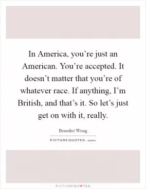 In America, you’re just an American. You’re accepted. It doesn’t matter that you’re of whatever race. If anything, I’m British, and that’s it. So let’s just get on with it, really Picture Quote #1