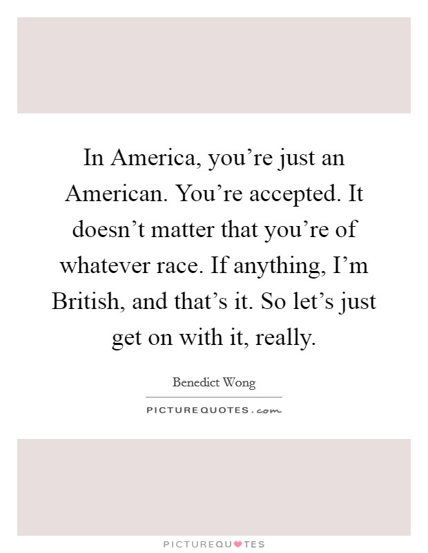 In America, you're just an American. You're accepted. It doesn't matter that you're of whatever race. If anything, I'm British, and that's it. So let's just get on with it, really Picture Quote #1
