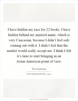 I have hidden my race for 22 books. I have hidden behind my married name, which is very Caucasian, because I didn’t feel safe coming out with it. I didn’t feel that the market would really accept me. I think I felt it’s time to start bringing in an Asian-American point of view Picture Quote #1