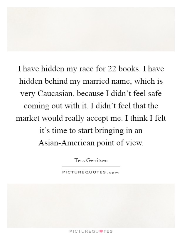 I have hidden my race for 22 books. I have hidden behind my married name, which is very Caucasian, because I didn't feel safe coming out with it. I didn't feel that the market would really accept me. I think I felt it's time to start bringing in an Asian-American point of view Picture Quote #1