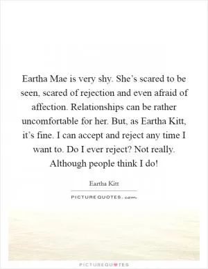 Eartha Mae is very shy. She’s scared to be seen, scared of rejection and even afraid of affection. Relationships can be rather uncomfortable for her. But, as Eartha Kitt, it’s fine. I can accept and reject any time I want to. Do I ever reject? Not really. Although people think I do! Picture Quote #1