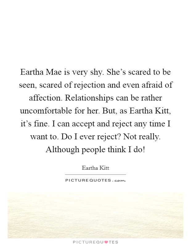 Eartha Mae is very shy. She's scared to be seen, scared of rejection and even afraid of affection. Relationships can be rather uncomfortable for her. But, as Eartha Kitt, it's fine. I can accept and reject any time I want to. Do I ever reject? Not really. Although people think I do! Picture Quote #1