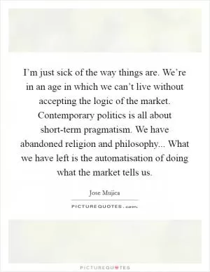 I’m just sick of the way things are. We’re in an age in which we can’t live without accepting the logic of the market. Contemporary politics is all about short-term pragmatism. We have abandoned religion and philosophy... What we have left is the automatisation of doing what the market tells us Picture Quote #1