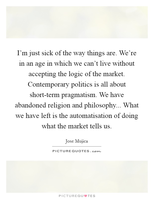 I'm just sick of the way things are. We're in an age in which we can't live without accepting the logic of the market. Contemporary politics is all about short-term pragmatism. We have abandoned religion and philosophy... What we have left is the automatisation of doing what the market tells us Picture Quote #1