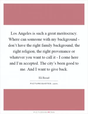 Los Angeles is such a great meritocracy. Where can someone with my background - don’t have the right family background, the right religion, the right provenance or whatever you want to call it - I come here and I’m accepted. The city’s been good to me. And I want to give back Picture Quote #1