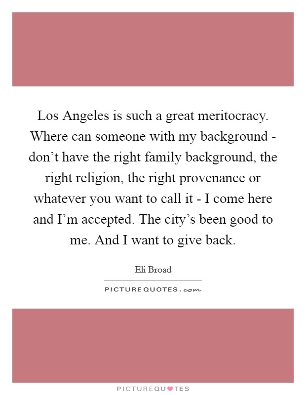 Los Angeles is such a great meritocracy. Where can someone with my background - don't have the right family background, the right religion, the right provenance or whatever you want to call it - I come here and I'm accepted. The city's been good to me. And I want to give back Picture Quote #1