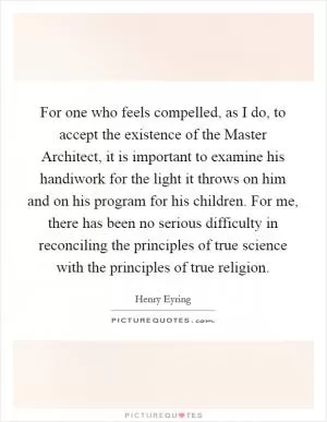 For one who feels compelled, as I do, to accept the existence of the Master Architect, it is important to examine his handiwork for the light it throws on him and on his program for his children. For me, there has been no serious difficulty in reconciling the principles of true science with the principles of true religion Picture Quote #1