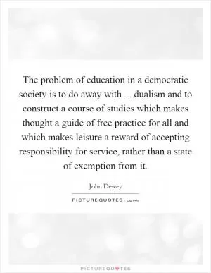 The problem of education in a democratic society is to do away with ... dualism and to construct a course of studies which makes thought a guide of free practice for all and which makes leisure a reward of accepting responsibility for service, rather than a state of exemption from it Picture Quote #1