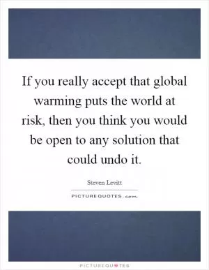 If you really accept that global warming puts the world at risk, then you think you would be open to any solution that could undo it Picture Quote #1