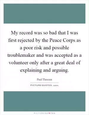 My record was so bad that I was first rejected by the Peace Corps as a poor risk and possible troublemaker and was accepted as a volunteer only after a great deal of explaining and arguing Picture Quote #1