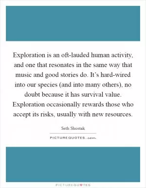 Exploration is an oft-lauded human activity, and one that resonates in the same way that music and good stories do. It’s hard-wired into our species (and into many others), no doubt because it has survival value. Exploration occasionally rewards those who accept its risks, usually with new resources Picture Quote #1