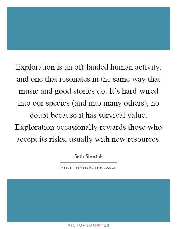 Exploration is an oft-lauded human activity, and one that resonates in the same way that music and good stories do. It's hard-wired into our species (and into many others), no doubt because it has survival value. Exploration occasionally rewards those who accept its risks, usually with new resources Picture Quote #1