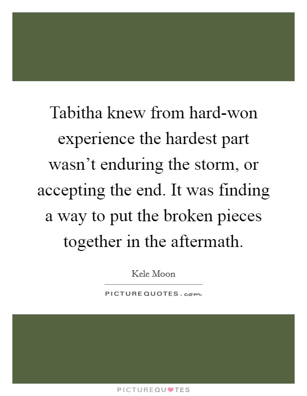 Tabitha knew from hard-won experience the hardest part wasn't enduring the storm, or accepting the end. It was finding a way to put the broken pieces together in the aftermath Picture Quote #1