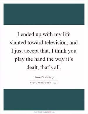 I ended up with my life slanted toward television, and I just accept that. I think you play the hand the way it’s dealt, that’s all Picture Quote #1
