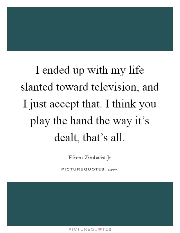I ended up with my life slanted toward television, and I just accept that. I think you play the hand the way it's dealt, that's all Picture Quote #1