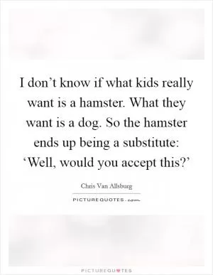 I don’t know if what kids really want is a hamster. What they want is a dog. So the hamster ends up being a substitute: ‘Well, would you accept this?’ Picture Quote #1