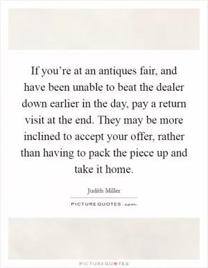 If you’re at an antiques fair, and have been unable to beat the dealer down earlier in the day, pay a return visit at the end. They may be more inclined to accept your offer, rather than having to pack the piece up and take it home Picture Quote #1