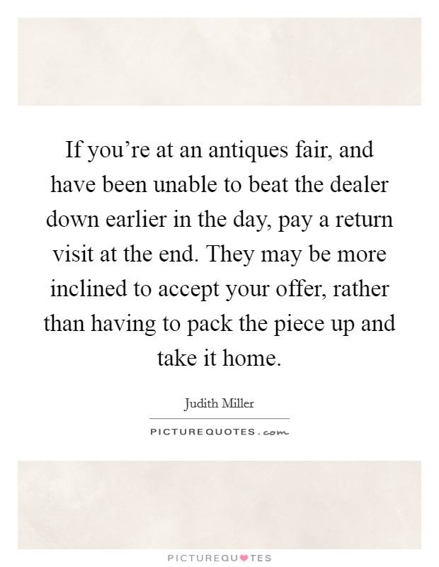If you're at an antiques fair, and have been unable to beat the dealer down earlier in the day, pay a return visit at the end. They may be more inclined to accept your offer, rather than having to pack the piece up and take it home Picture Quote #1