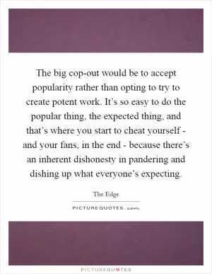 The big cop-out would be to accept popularity rather than opting to try to create potent work. It’s so easy to do the popular thing, the expected thing, and that’s where you start to cheat yourself - and your fans, in the end - because there’s an inherent dishonesty in pandering and dishing up what everyone’s expecting Picture Quote #1