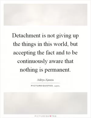 Detachment is not giving up the things in this world, but accepting the fact and to be continuously aware that nothing is permanent Picture Quote #1