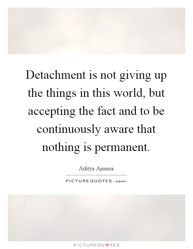 Detachment is not giving up the things in this world, but accepting the fact and to be continuously aware that nothing is permanent Picture Quote #1