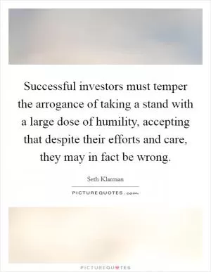 Successful investors must temper the arrogance of taking a stand with a large dose of humility, accepting that despite their efforts and care, they may in fact be wrong Picture Quote #1