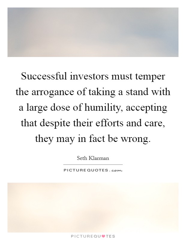 Successful investors must temper the arrogance of taking a stand with a large dose of humility, accepting that despite their efforts and care, they may in fact be wrong Picture Quote #1