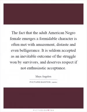 The fact that the adult American Negro female emerges a formidable character is often met with amazement, distaste and even belligerance. It is seldom accepted as an inevitable outcome of the struggle won by survivors, and deserves respect if not enthusiastic acceptance Picture Quote #1