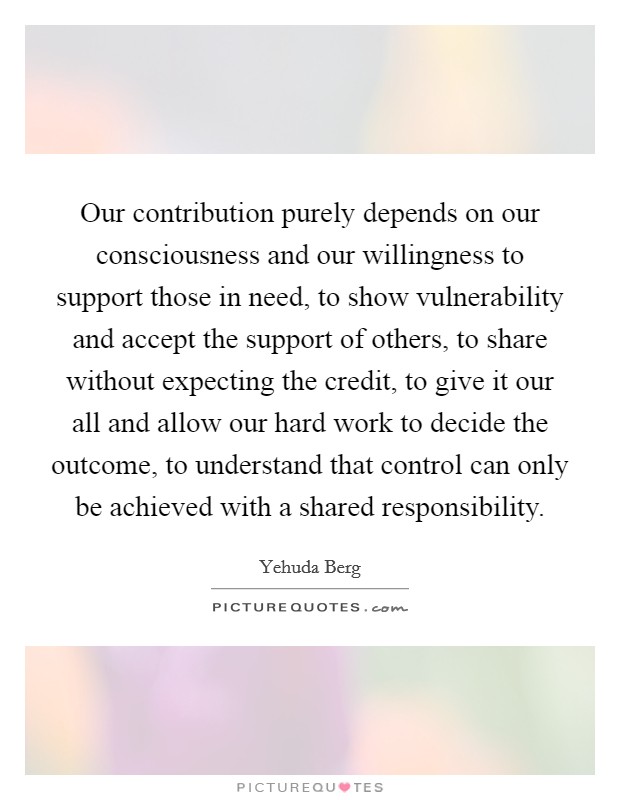 Our contribution purely depends on our consciousness and our willingness to support those in need, to show vulnerability and accept the support of others, to share without expecting the credit, to give it our all and allow our hard work to decide the outcome, to understand that control can only be achieved with a shared responsibility Picture Quote #1