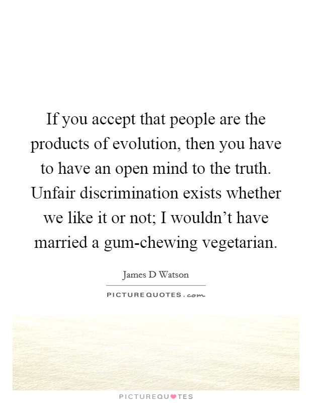 If you accept that people are the products of evolution, then you have to have an open mind to the truth. Unfair discrimination exists whether we like it or not; I wouldn't have married a gum-chewing vegetarian Picture Quote #1