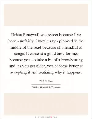Urban Renewal’ was sweet because I’ve been - unfairly, I would say - plonked in the middle of the road because of a handful of songs. It came at a good time for me, because you do take a bit of a browbeating and, as you get older, you become better at accepting it and realizing why it happens Picture Quote #1