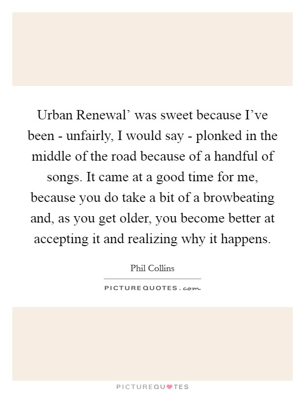Urban Renewal' was sweet because I've been - unfairly, I would say - plonked in the middle of the road because of a handful of songs. It came at a good time for me, because you do take a bit of a browbeating and, as you get older, you become better at accepting it and realizing why it happens Picture Quote #1