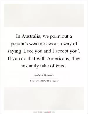 In Australia, we point out a person’s weaknesses as a way of saying ‘I see you and I accept you’. If you do that with Americans, they instantly take offence Picture Quote #1