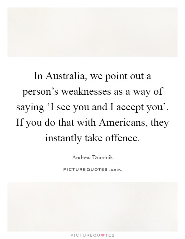 In Australia, we point out a person's weaknesses as a way of saying ‘I see you and I accept you'. If you do that with Americans, they instantly take offence Picture Quote #1