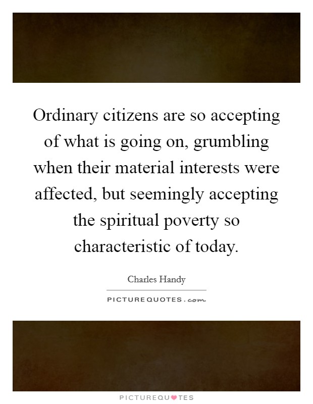 Ordinary citizens are so accepting of what is going on, grumbling when their material interests were affected, but seemingly accepting the spiritual poverty so characteristic of today Picture Quote #1